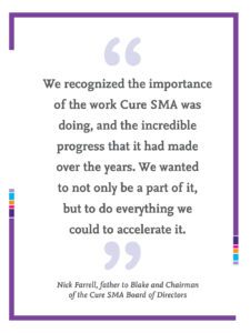 Quote from Nick Farrell, father to Blake and Chairman of the Cure SMA Board of Directors that reads "We recognized the importance of the work Cure SMA was doing, and the incredible progress that it had made over the years. We wanted to not only be a part of it, but to do everything we could to accelerate it.”